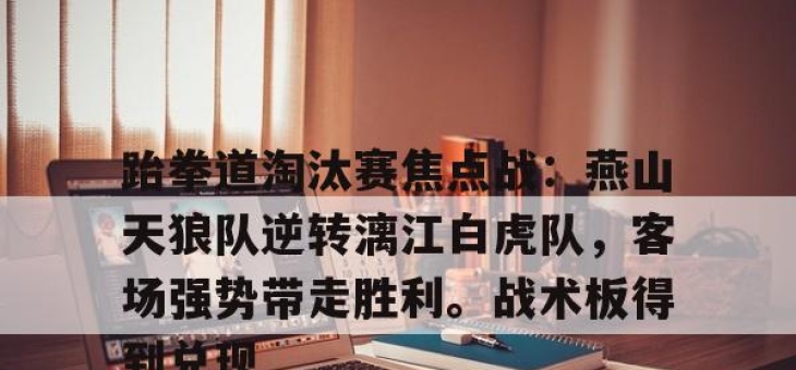 极速竞技-包含跆拳道淘汰赛焦点战：燕山天狼队逆转漓江白虎队，客场强势带走胜利。战术板得到兑现的词条