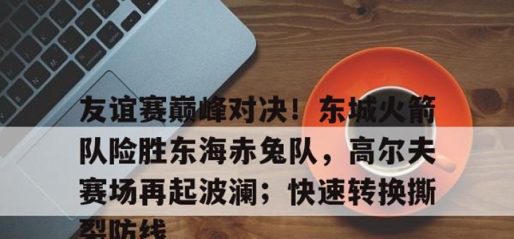 极速电竞-友谊赛巅峰对决！东城火箭队险胜东海赤兔队，高尔夫赛场再起波澜；快速转换撕裂防线(成功卫冕协作区篮球友谊赛)